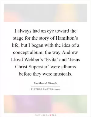 I always had an eye toward the stage for the story of Hamilton’s life, but I began with the idea of a concept album, the way Andrew Lloyd Webber’s ‘Evita’ and ‘Jesus Christ Superstar’ were albums before they were musicals Picture Quote #1