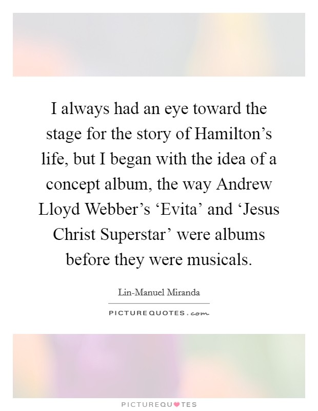 I always had an eye toward the stage for the story of Hamilton's life, but I began with the idea of a concept album, the way Andrew Lloyd Webber's ‘Evita' and ‘Jesus Christ Superstar' were albums before they were musicals. Picture Quote #1