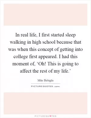 In real life, I first started sleep walking in high school because that was when this concept of getting into college first appeared. I had this moment of, ‘Oh! This is going to affect the rest of my life.’ Picture Quote #1