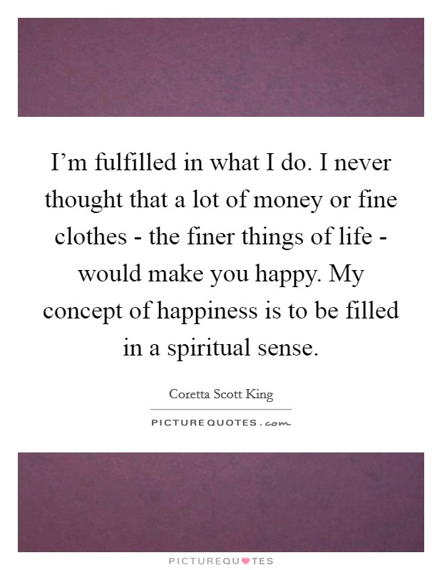I'm fulfilled in what I do. I never thought that a lot of money or fine clothes - the finer things of life - would make you happy. My concept of happiness is to be filled in a spiritual sense. Picture Quote #1