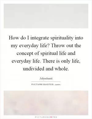 How do I integrate spirituality into my everyday life? Throw out the concept of spiritual life and everyday life. There is only life, undivided and whole Picture Quote #1