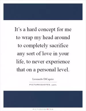 It’s a hard concept for me to wrap my head around to completely sacrifice any sort of love in your life, to never experience that on a personal level Picture Quote #1