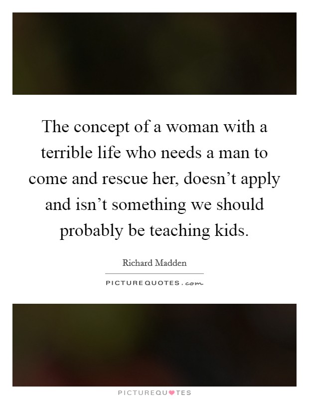 The concept of a woman with a terrible life who needs a man to come and rescue her, doesn't apply and isn't something we should probably be teaching kids. Picture Quote #1