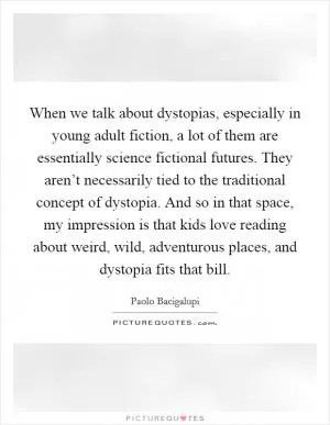 When we talk about dystopias, especially in young adult fiction, a lot of them are essentially science fictional futures. They aren’t necessarily tied to the traditional concept of dystopia. And so in that space, my impression is that kids love reading about weird, wild, adventurous places, and dystopia fits that bill Picture Quote #1