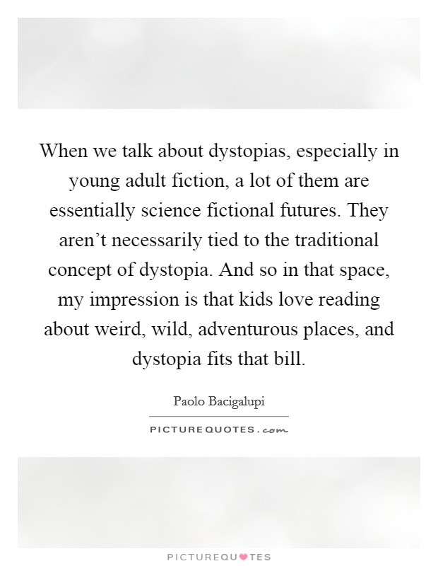 When we talk about dystopias, especially in young adult fiction, a lot of them are essentially science fictional futures. They aren't necessarily tied to the traditional concept of dystopia. And so in that space, my impression is that kids love reading about weird, wild, adventurous places, and dystopia fits that bill. Picture Quote #1