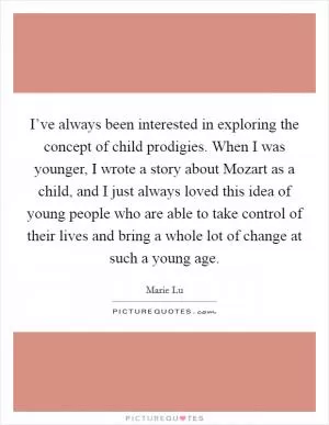 I’ve always been interested in exploring the concept of child prodigies. When I was younger, I wrote a story about Mozart as a child, and I just always loved this idea of young people who are able to take control of their lives and bring a whole lot of change at such a young age Picture Quote #1