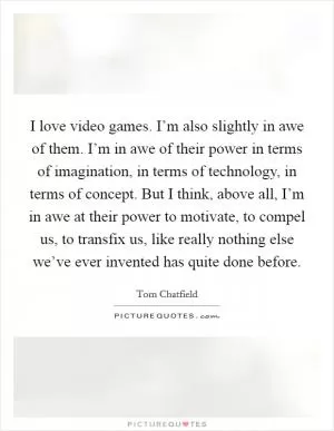 I love video games. I’m also slightly in awe of them. I’m in awe of their power in terms of imagination, in terms of technology, in terms of concept. But I think, above all, I’m in awe at their power to motivate, to compel us, to transfix us, like really nothing else we’ve ever invented has quite done before Picture Quote #1