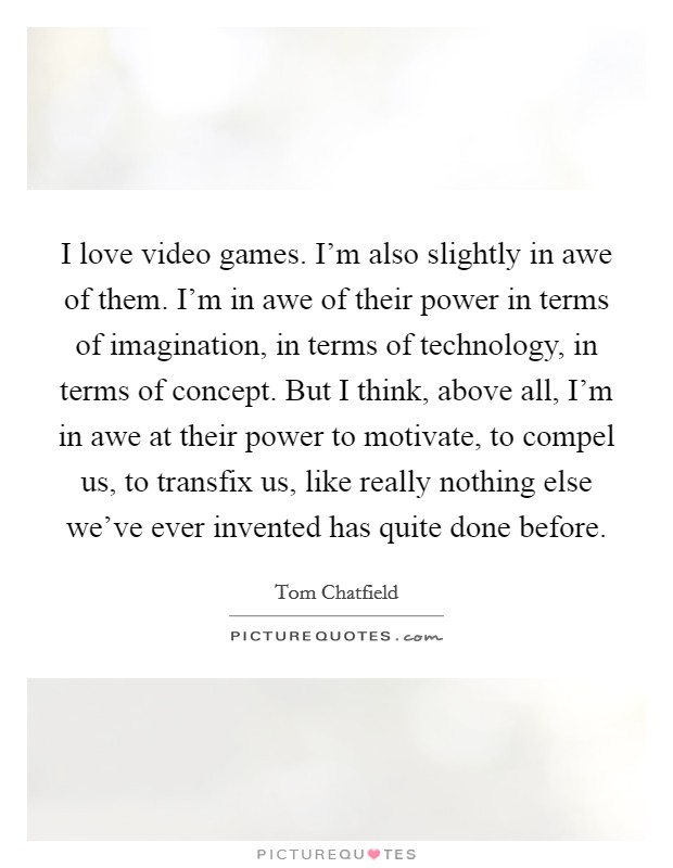 I love video games. I'm also slightly in awe of them. I'm in awe of their power in terms of imagination, in terms of technology, in terms of concept. But I think, above all, I'm in awe at their power to motivate, to compel us, to transfix us, like really nothing else we've ever invented has quite done before. Picture Quote #1