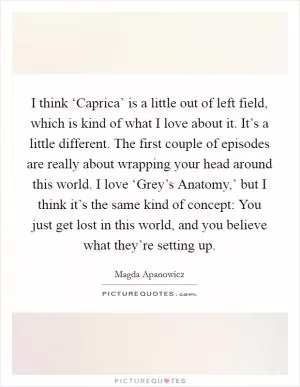 I think ‘Caprica’ is a little out of left field, which is kind of what I love about it. It’s a little different. The first couple of episodes are really about wrapping your head around this world. I love ‘Grey’s Anatomy,’ but I think it’s the same kind of concept: You just get lost in this world, and you believe what they’re setting up Picture Quote #1