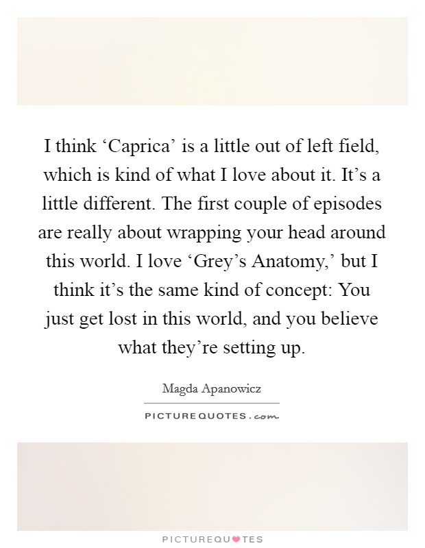 I think ‘Caprica' is a little out of left field, which is kind of what I love about it. It's a little different. The first couple of episodes are really about wrapping your head around this world. I love ‘Grey's Anatomy,' but I think it's the same kind of concept: You just get lost in this world, and you believe what they're setting up. Picture Quote #1