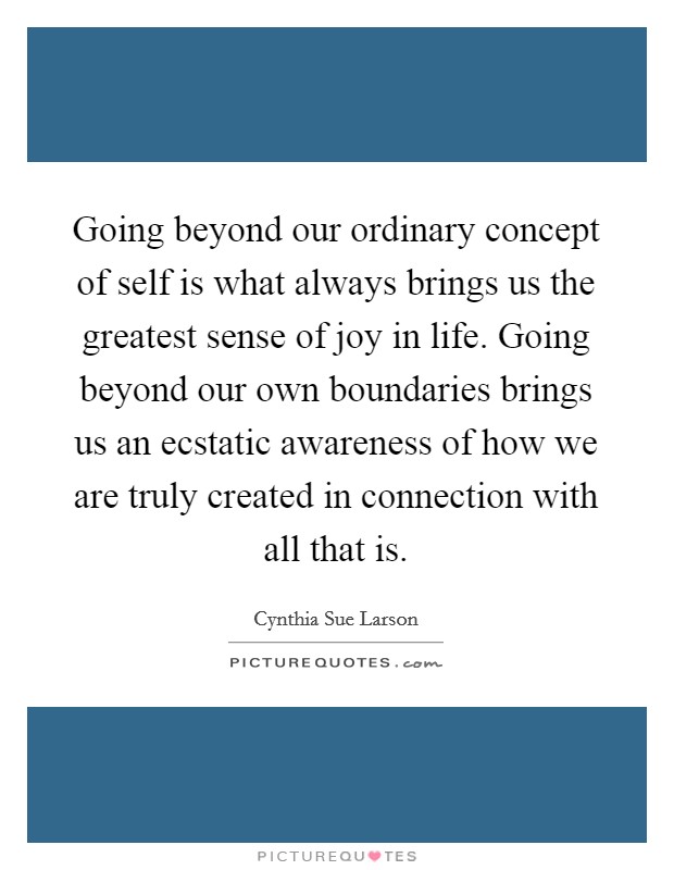 Going beyond our ordinary concept of self is what always brings us the greatest sense of joy in life. Going beyond our own boundaries brings us an ecstatic awareness of how we are truly created in connection with all that is. Picture Quote #1