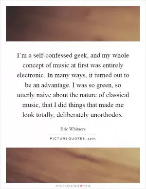 I’m a self-confessed geek, and my whole concept of music at first was entirely electronic. In many ways, it turned out to be an advantage. I was so green, so utterly naive about the nature of classical music, that I did things that made me look totally, deliberately unorthodox Picture Quote #1