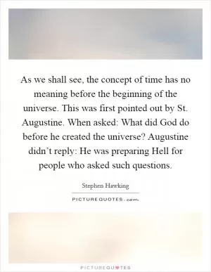As we shall see, the concept of time has no meaning before the beginning of the universe. This was first pointed out by St. Augustine. When asked: What did God do before he created the universe? Augustine didn’t reply: He was preparing Hell for people who asked such questions Picture Quote #1