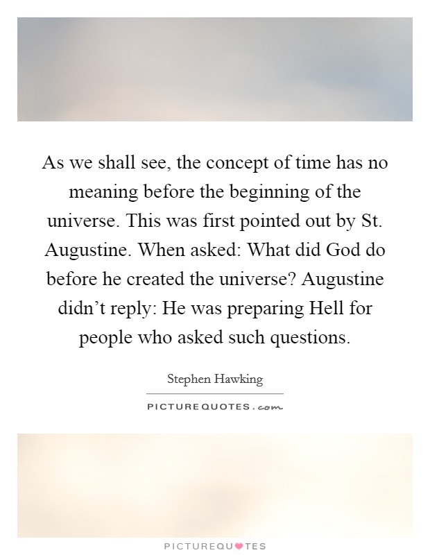 As we shall see, the concept of time has no meaning before the beginning of the universe. This was first pointed out by St. Augustine. When asked: What did God do before he created the universe? Augustine didn't reply: He was preparing Hell for people who asked such questions. Picture Quote #1