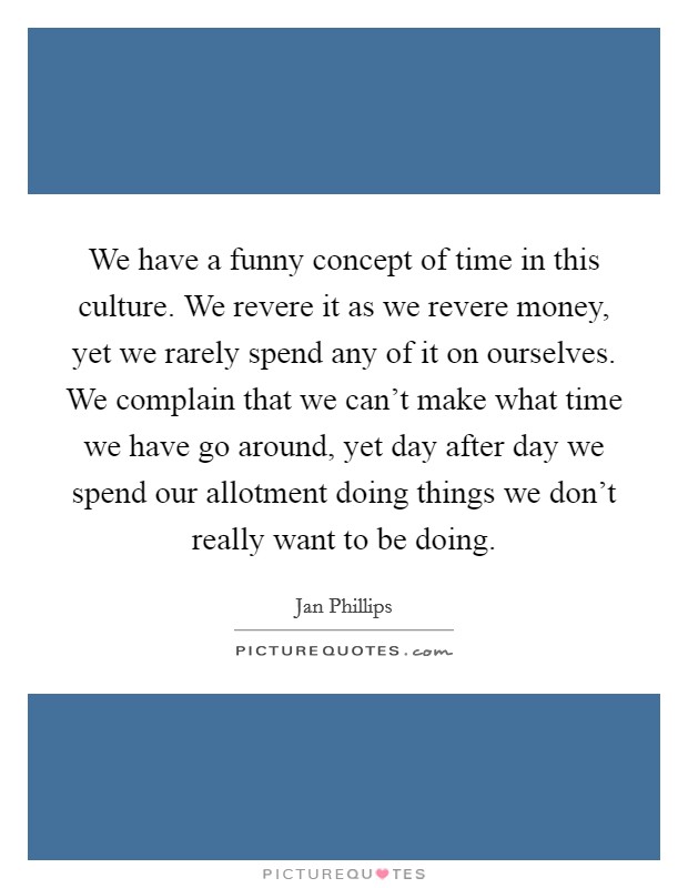 We have a funny concept of time in this culture. We revere it as we revere money, yet we rarely spend any of it on ourselves. We complain that we can't make what time we have go around, yet day after day we spend our allotment doing things we don't really want to be doing. Picture Quote #1