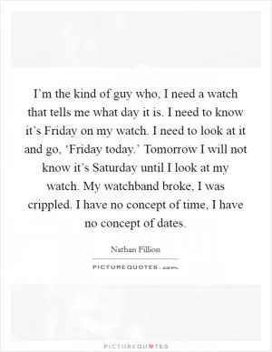 I’m the kind of guy who, I need a watch that tells me what day it is. I need to know it’s Friday on my watch. I need to look at it and go, ‘Friday today.’ Tomorrow I will not know it’s Saturday until I look at my watch. My watchband broke, I was crippled. I have no concept of time, I have no concept of dates Picture Quote #1