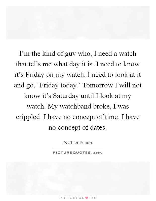 I'm the kind of guy who, I need a watch that tells me what day it is. I need to know it's Friday on my watch. I need to look at it and go, ‘Friday today.' Tomorrow I will not know it's Saturday until I look at my watch. My watchband broke, I was crippled. I have no concept of time, I have no concept of dates. Picture Quote #1