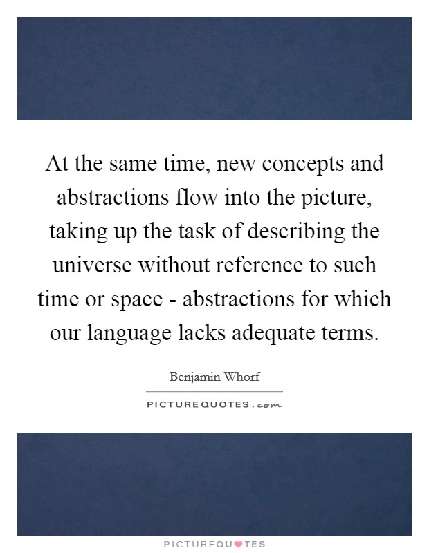 At the same time, new concepts and abstractions flow into the picture, taking up the task of describing the universe without reference to such time or space - abstractions for which our language lacks adequate terms. Picture Quote #1