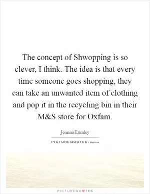 The concept of Shwopping is so clever, I think. The idea is that every time someone goes shopping, they can take an unwanted item of clothing and pop it in the recycling bin in their M Picture Quote #1