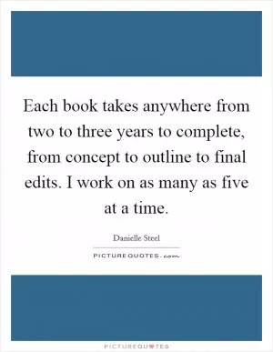 Each book takes anywhere from two to three years to complete, from concept to outline to final edits. I work on as many as five at a time Picture Quote #1