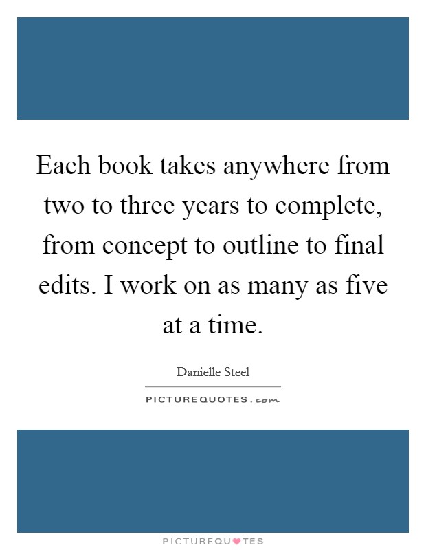 Each book takes anywhere from two to three years to complete, from concept to outline to final edits. I work on as many as five at a time. Picture Quote #1