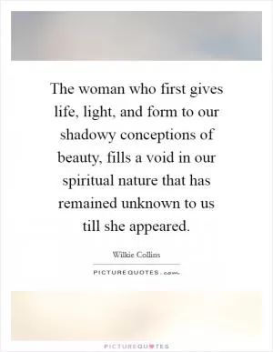 The woman who first gives life, light, and form to our shadowy conceptions of beauty, fills a void in our spiritual nature that has remained unknown to us till she appeared Picture Quote #1
