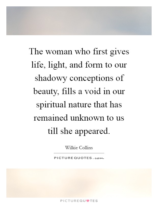 The woman who first gives life, light, and form to our shadowy conceptions of beauty, fills a void in our spiritual nature that has remained unknown to us till she appeared. Picture Quote #1