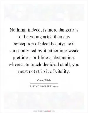 Nothing, indeed, is more dangerous to the young artist than any conception of ideal beauty: he is constantly led by it either into weak prettiness or lifeless abstraction: whereas to touch the ideal at all, you must not strip it of vitality Picture Quote #1