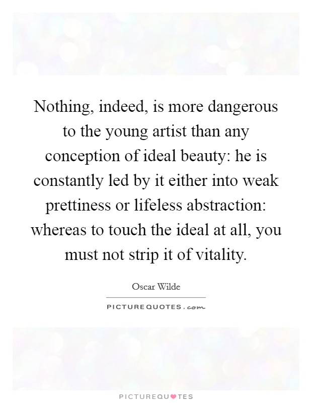 Nothing, indeed, is more dangerous to the young artist than any conception of ideal beauty: he is constantly led by it either into weak prettiness or lifeless abstraction: whereas to touch the ideal at all, you must not strip it of vitality. Picture Quote #1