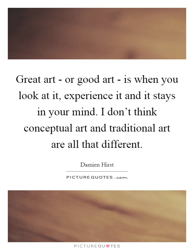 Great art - or good art - is when you look at it, experience it and it stays in your mind. I don't think conceptual art and traditional art are all that different. Picture Quote #1