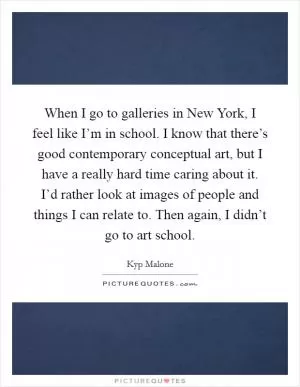 When I go to galleries in New York, I feel like I’m in school. I know that there’s good contemporary conceptual art, but I have a really hard time caring about it. I’d rather look at images of people and things I can relate to. Then again, I didn’t go to art school Picture Quote #1
