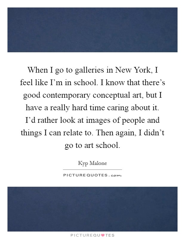 When I go to galleries in New York, I feel like I'm in school. I know that there's good contemporary conceptual art, but I have a really hard time caring about it. I'd rather look at images of people and things I can relate to. Then again, I didn't go to art school. Picture Quote #1