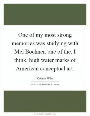 One of my most strong memories was studying with Mel Bochner, one of the, I think, high water marks of American conceptual art Picture Quote #1
