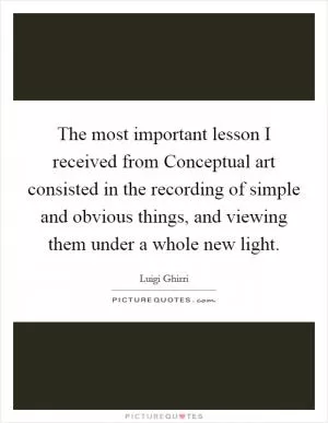 The most important lesson I received from Conceptual art consisted in the recording of simple and obvious things, and viewing them under a whole new light Picture Quote #1