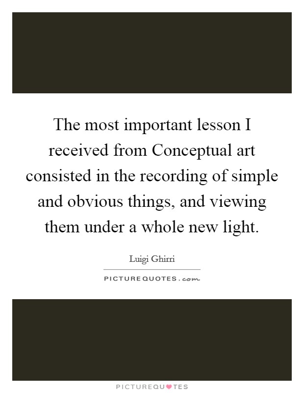 The most important lesson I received from Conceptual art consisted in the recording of simple and obvious things, and viewing them under a whole new light. Picture Quote #1