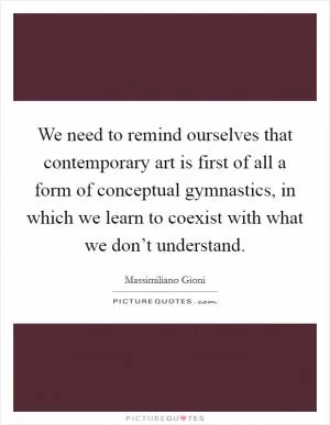 We need to remind ourselves that contemporary art is first of all a form of conceptual gymnastics, in which we learn to coexist with what we don’t understand Picture Quote #1