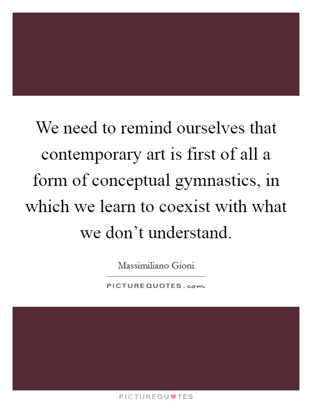 We need to remind ourselves that contemporary art is first of all a form of conceptual gymnastics, in which we learn to coexist with what we don't understand. Picture Quote #1