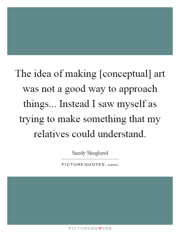 The idea of making [conceptual] art was not a good way to approach things... Instead I saw myself as trying to make something that my relatives could understand. Picture Quote #1