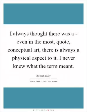 I always thought there was a - even in the most, quote, conceptual art, there is always a physical aspect to it. I never knew what the term meant Picture Quote #1