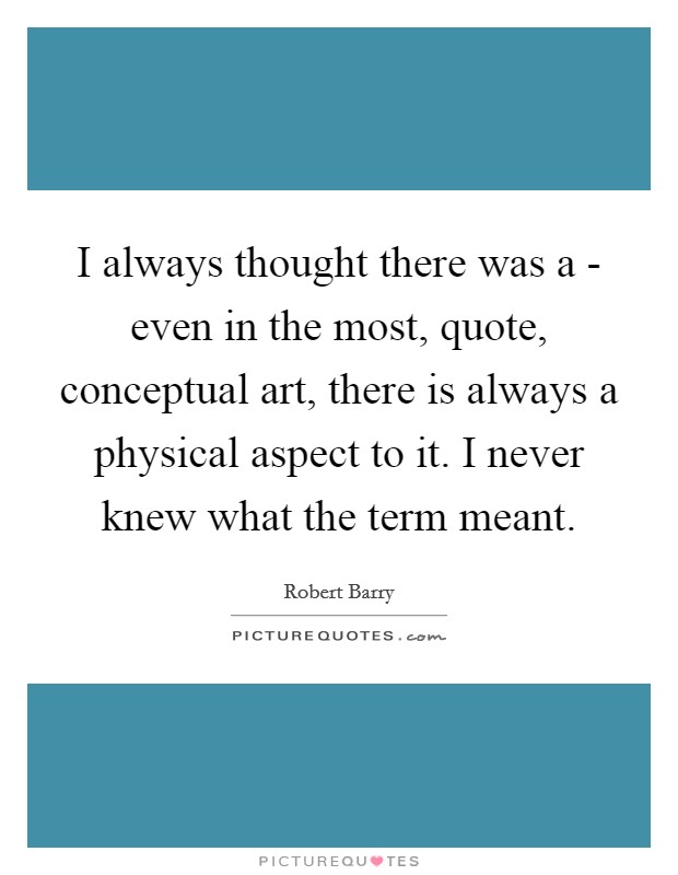 I always thought there was a - even in the most, quote, conceptual art, there is always a physical aspect to it. I never knew what the term meant. Picture Quote #1