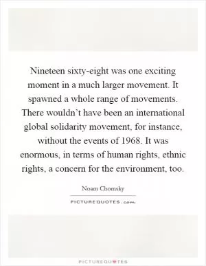 Nineteen sixty-eight was one exciting moment in a much larger movement. It spawned a whole range of movements. There wouldn’t have been an international global solidarity movement, for instance, without the events of 1968. It was enormous, in terms of human rights, ethnic rights, a concern for the environment, too Picture Quote #1