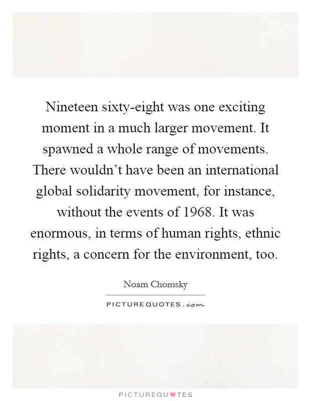 Nineteen sixty-eight was one exciting moment in a much larger movement. It spawned a whole range of movements. There wouldn't have been an international global solidarity movement, for instance, without the events of 1968. It was enormous, in terms of human rights, ethnic rights, a concern for the environment, too. Picture Quote #1