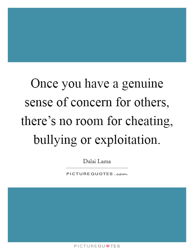 Once you have a genuine sense of concern for others, there's no room for cheating, bullying or exploitation. Picture Quote #1