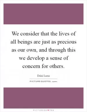We consider that the lives of all beings are just as precious as our own, and through this we develop a sense of concern for others Picture Quote #1
