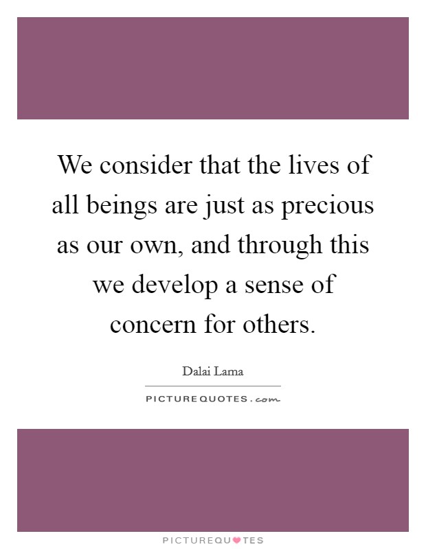 We consider that the lives of all beings are just as precious as our own, and through this we develop a sense of concern for others. Picture Quote #1