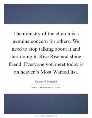The ministry of the church is a genuine concern for others. We need to stop talking about it and start doing it. Rise.Rise and shine, friend. Everyone you meet today is on heaven’s Most Wanted list Picture Quote #1