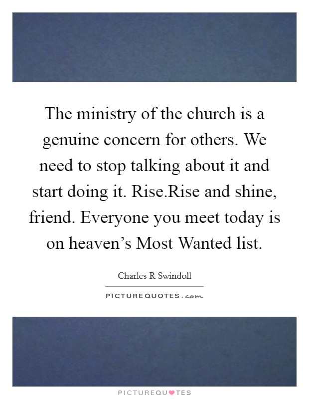The ministry of the church is a genuine concern for others. We need to stop talking about it and start doing it. Rise.Rise and shine, friend. Everyone you meet today is on heaven's Most Wanted list. Picture Quote #1