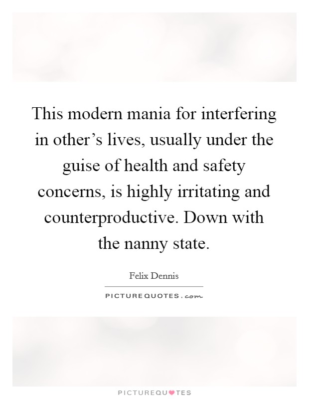 This modern mania for interfering in other's lives, usually under the guise of health and safety concerns, is highly irritating and counterproductive. Down with the nanny state. Picture Quote #1