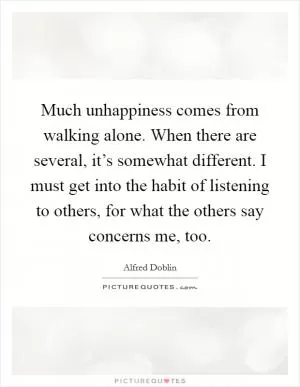 Much unhappiness comes from walking alone. When there are several, it’s somewhat different. I must get into the habit of listening to others, for what the others say concerns me, too Picture Quote #1