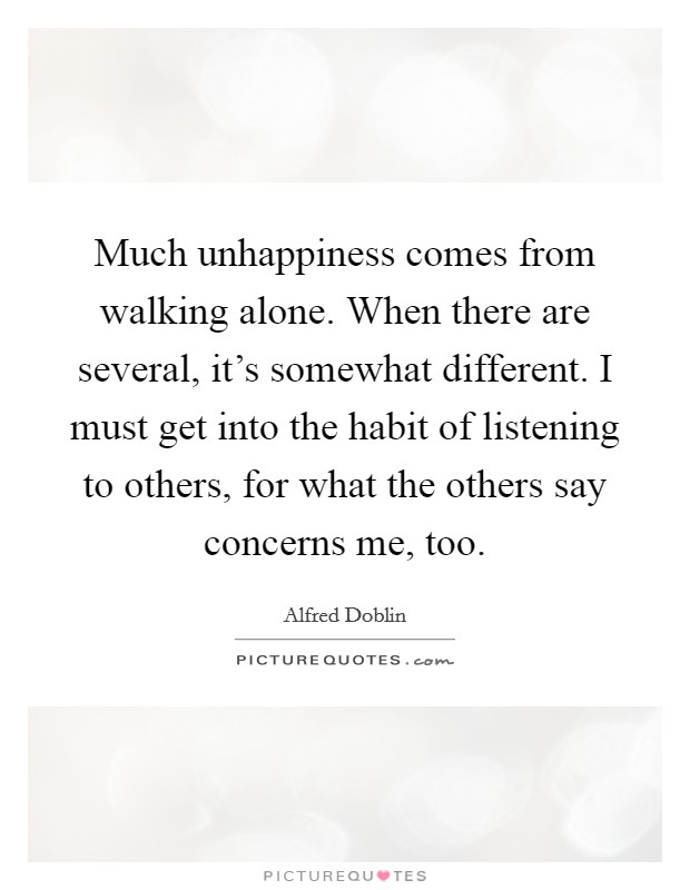 Much unhappiness comes from walking alone. When there are several, it's somewhat different. I must get into the habit of listening to others, for what the others say concerns me, too. Picture Quote #1